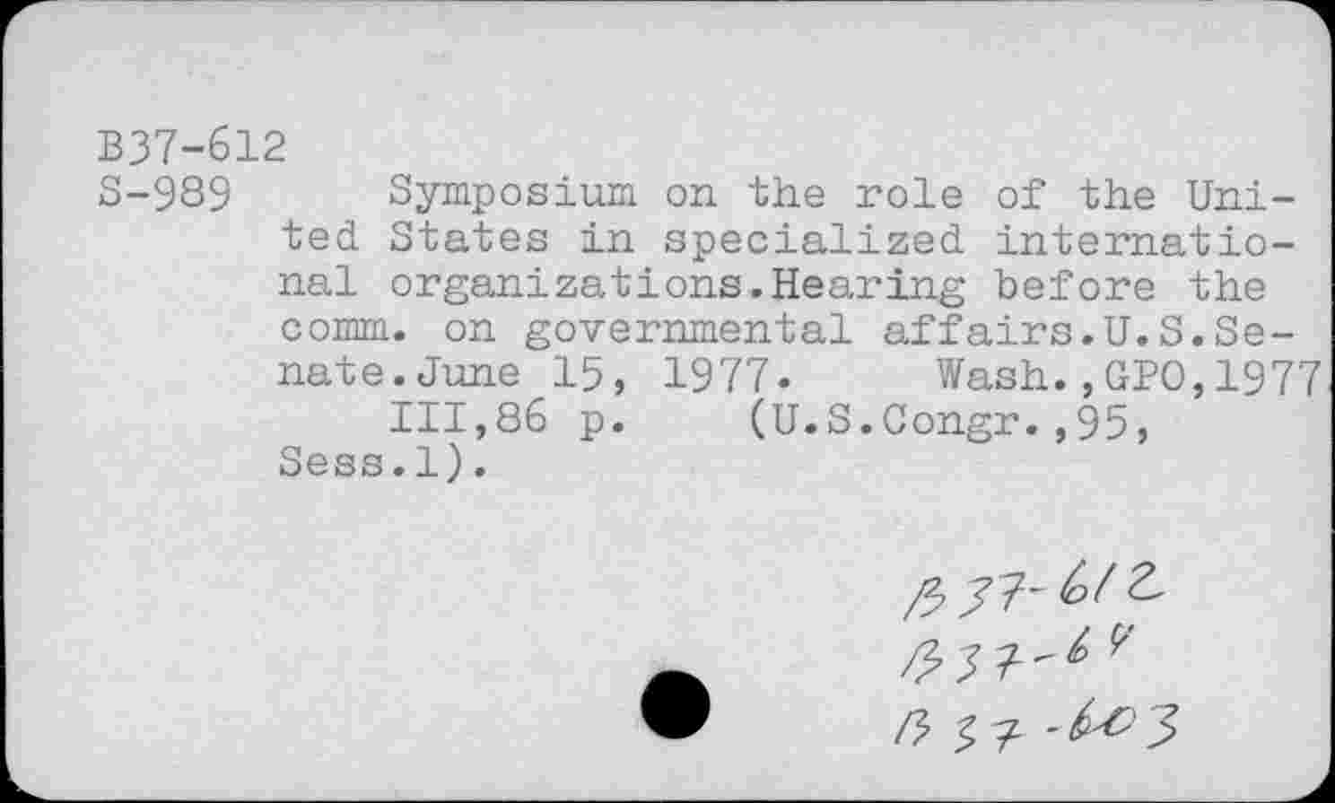 ﻿B37-612
S-989 Symposium on the role of the United States in specialized international organizations.Hearing before the comm, on governmental affairs.U.S.Senate. June 15, 1977- Wash.,GPO,1977
111,86 p. (U.S.Congr.,95, Sess.1).
77^/2,
3